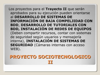 PROYECTO SOCIOTECNOLOGICOPROYECTO SOCIOTECNOLOGICO
IIII
Los proyectos para el Trayecto II que serán
aprobados para su ejecución pueden orientarse
al DESARROLLO DE SISTEMAS DE
INFORMACIÓN DE BAJA COMPELJIDAD CON
BDD, DESARROLLO DE TUTORIALES CON
BDD, INSTALACIÓN DE REDES DE EQUIPOS
(Deben compartir recursos, contar con sistemas
de seguridad según usuarios y mensajería
interna), INSTALACIÓN DE SISTEMAS DE
SEGURIDAD (Cámaras internas con acceso
WEB).
 