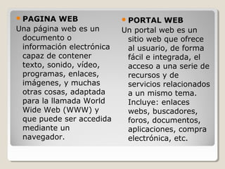 PAGINA WEB
Una página web es un
documento o
información electrónica
capaz de contener
texto, sonido, vídeo,
programas, enlaces,
imágenes, y muchas
otras cosas, adaptada
para la llamada World
Wide Web (WWW) y
que puede ser accedida
mediante un
navegador.
PORTAL WEB
Un portal web es un
sitio web que ofrece
al usuario, de forma
fácil e integrada, el
acceso a una serie de
recursos y de
servicios relacionados
a un mismo tema.
Incluye: enlaces
webs, buscadores,
foros, documentos,
aplicaciones, compra
electrónica, etc.
 