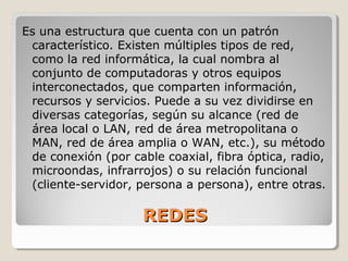 REDESREDES
Es una estructura que cuenta con un patrón
característico. Existen múltiples tipos de red,
como la red informática, la cual nombra al
conjunto de computadoras y otros equipos
interconectados, que comparten información,
recursos y servicios. Puede a su vez dividirse en
diversas categorías, según su alcance (red de
área local o LAN, red de área metropolitana o
MAN, red de área amplia o WAN, etc.), su método
de conexión (por cable coaxial, fibra óptica, radio,
microondas, infrarrojos) o su relación funcional
(cliente-servidor, persona a persona), entre otras.
 