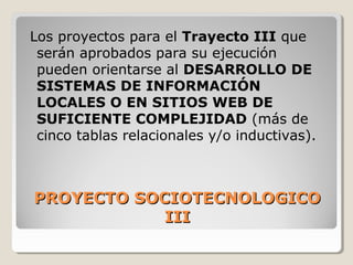 PROYECTO SOCIOTECNOLOGICOPROYECTO SOCIOTECNOLOGICO
IIIIII
Los proyectos para el Trayecto III que
serán aprobados para su ejecución
pueden orientarse al DESARROLLO DE
SISTEMAS DE INFORMACIÓN
LOCALES O EN SITIOS WEB DE
SUFICIENTE COMPLEJIDAD (más de
cinco tablas relacionales y/o inductivas).
 