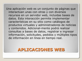 APLICACIONES WEBAPLICACIONES WEB
Una aplicación web es un conjunto de páginas que
interactúan unas con otras y con diversos
recursos en un servidor web, incluidas bases de
datos. Esta interacción permite implementar
características en su sitio como catálogos de
productos virtuales y administradores de noticias
y contenidos. Adicional-mente podrá realizar
consultas a bases de datos, registrar e ingresar
información, solicitudes, pedidos y múltiples tipos
de información en línea en tiempo real.
 