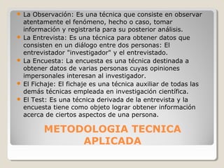 METODOLOGIA TECNICA
APLICADA
 La Observación: Es una técnica que consiste en observar
atentamente el fenómeno, hecho o caso, tomar
información y registrarla para su posterior análisis.
 La Entrevista: Es una técnica para obtener datos que
consisten en un diálogo entre dos personas: El
entrevistador "investigador" y el entrevistado.
 La Encuesta: La encuesta es una técnica destinada a
obtener datos de varias personas cuyas opiniones
impersonales interesan al investigador.
 El Fichaje: El fichaje es una técnica auxiliar de todas las
demás técnicas empleada en investigación científica.
 El Test: Es una técnica derivada de la entrevista y la
encuesta tiene como objeto lograr obtener información
acerca de ciertos aspectos de una persona.
 