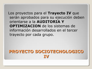 PROYECTO SOCIOTECNOLOGICOPROYECTO SOCIOTECNOLOGICO
IVIV
Los proyectos para el Trayecto IV que
serán aprobados para su ejecución deben
orientarse a la AUDITORIA Y
OPTIMIZACION de los sistemas de
información desarrollados en el tercer
trayecto por cada grupo.
 