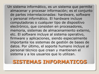 SISTEMAS INFORMATICOSSISTEMAS INFORMATICOS
Un sistema informático, es un sistema que permite
almacenar y procesar información; es el conjunto
de partes interrelacionadas: hardware, software
y personal informático. El hardware incluye
computadoras o cualquier tipo de dispositivo
electrónico, que consisten en procesadores,
memoria, sistemas de almacenamiento externo,
etc. El software incluye al sistema operativo,
firmware y aplicaciones, siendo especialmente
importante los sistemas de gestión de bases de
datos. Por último, el soporte humano incluye al
personal técnico que crean y mantienen el
sistema y a los usuarios que lo utilizan.
 
