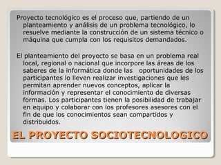 EL PROYECTO SOCIOTECNOLOGICOEL PROYECTO SOCIOTECNOLOGICO
Proyecto tecnológico es el proceso que, partiendo de un
planteamiento y análisis de un problema tecnológico, lo
resuelve mediante la construcción de un sistema técnico o
máquina que cumpla con los requisitos demandados.
El planteamiento del proyecto se basa en un problema real
local, regional o nacional que incorpore las áreas de los
saberes de la informática donde las oportunidades de los
participantes lo lleven realizar investigaciones que les
permitan aprender nuevos conceptos, aplicar la
información y representar el conocimiento de diversas
formas. Los participantes tienen la posibilidad de trabajar
en equipo y colaborar con los profesores asesores con el
fin de que los conocimientos sean compartidos y
distribuidos.
 