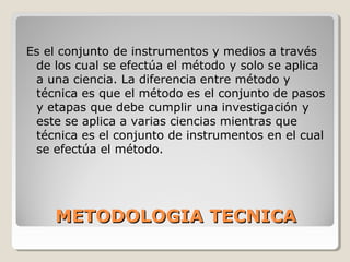 METODOLOGIA TECNICAMETODOLOGIA TECNICA
Es el conjunto de instrumentos y medios a través
de los cual se efectúa el método y solo se aplica
a una ciencia. La diferencia entre método y
técnica es que el método es el conjunto de pasos
y etapas que debe cumplir una investigación y
este se aplica a varias ciencias mientras que
técnica es el conjunto de instrumentos en el cual
se efectúa el método.
 