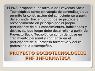 PROYECTO SOCIOTECNOLOGICOPROYECTO SOCIOTECNOLOGICO
PNF INFORMATICAPNF INFORMATICA
El PNFI propone el desarrollo de Proyectos Socio
Tecnológicos como estrategia de aprendizaje que
permite la construcción del conocimiento a partir
del aprender haciendo, donde se propicia el
reconocimiento en principio por el propio
participante de sus conocimientos, habilidades y
destrezas, que luego debe desarrollar a partir del
Proyecto Socio Tecnológico convirtiéndose en
crecimiento personal y confianza en el
participante de su proceso formativo y del rol
profesional a desempeñar.
 
