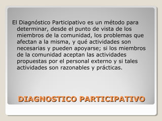 DIAGNOSTICO PARTICIPATIVODIAGNOSTICO PARTICIPATIVO
El Diagnóstico Participativo es un método para
determinar, desde el punto de vista de los
miembros de la comunidad, los problemas que
afectan a la misma, y qué actividades son
necesarias y pueden apoyarse; si los miembros
de la comunidad aceptan las actividades
propuestas por el personal externo y si tales
actividades son razonables y prácticas.
 