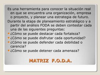 MATRIZ F.O.D.A.MATRIZ F.O.D.A.
Es una herramienta para conocer la situación real
en que se encuentra una organización, empresa
o proyecto, y planear una estrategia de futuro.
Durante la etapa de planeamiento estratégico y a
partir del análisis FODA se deben contestar cada
una de las siguientes preguntas:
¿Cómo se puede destacar cada fortaleza?
¿Cómo se puede disfrutar cada oportunidad?
¿Cómo se puede defender cada debilidad o
carencia?
¿Cómo se puede detener cada amenaza?
 