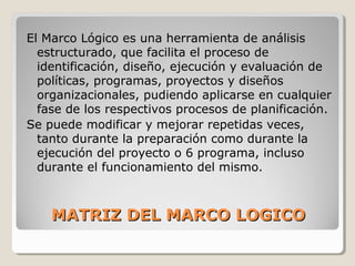 MATRIZ DEL MARCO LOGICOMATRIZ DEL MARCO LOGICO
El Marco Lógico es una herramienta de análisis
estructurado, que facilita el proceso de
identificación, diseño, ejecución y evaluación de
políticas, programas, proyectos y diseños
organizacionales, pudiendo aplicarse en cualquier
fase de los respectivos procesos de planificación.
Se puede modificar y mejorar repetidas veces,
tanto durante la preparación como durante la
ejecución del proyecto o 6 programa, incluso
durante el funcionamiento del mismo.
 