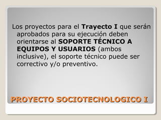 PROYECTO SOCIOTECNOLOGICO IPROYECTO SOCIOTECNOLOGICO I
Los proyectos para el Trayecto I que serán
aprobados para su ejecución deben
orientarse al SOPORTE TÉCNICO A
EQUIPOS Y USUARIOS (ambos
inclusive), el soporte técnico puede ser
correctivo y/o preventivo.
 