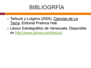 BIBLIOGRFÍA
   Tarbuck y Lutgens (2005). Ciencias de La
    Tierra. Editorial Pretince Hall.
   Léxico Estratigráfico de Venezuela. Disponible
    en http://www.pdvsa.com/lexico/
 