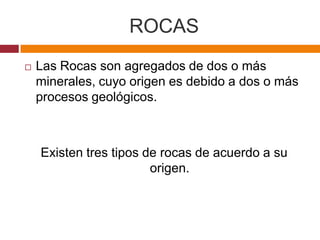 ROCAS
   Las Rocas son agregados de dos o más
    minerales, cuyo origen es debido a dos o más
    procesos geológicos.



    Existen tres tipos de rocas de acuerdo a su
                        origen.
 