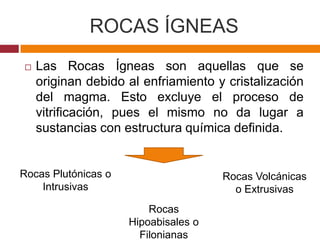 ROCAS ÍGNEAS
   Las Rocas Ígneas son aquellas que se
    originan debido al enfriamiento y cristalización
    del magma. Esto excluye el proceso de
    vitrificación, pues el mismo no da lugar a
    sustancias con estructura química definida.


Rocas Plutónicas o                    Rocas Volcánicas
    Intrusivas                          o Extrusivas
                         Rocas
                     Hipoabisales o
                       Filonianas
 