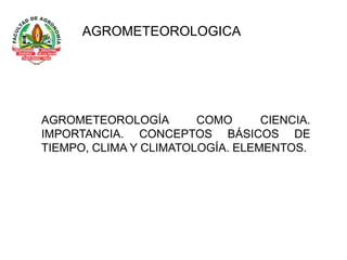 AGROMETEOROLOGICA
AGROMETEOROLOGÍA COMO CIENCIA.
IMPORTANCIA. CONCEPTOS BÁSICOS DE
TIEMPO, CLIMA Y CLIMATOLOGÍA. ELEMENTOS.
 