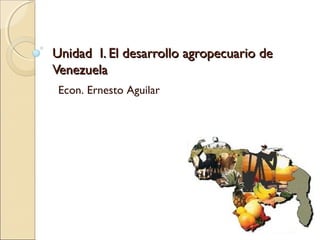 Unidad I. El desarrollo agropecuario deUnidad I. El desarrollo agropecuario de
VenezuelaVenezuela
Econ. Ernesto Aguilar
 