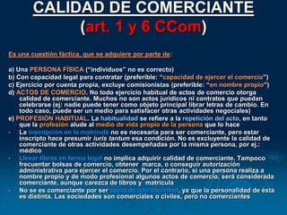 CALIDAD DE COMERCIANTE(art. 1 y 6 CCom)Es una cuestión fáctica, que se adquiere por parte de:a) Una PERSONA FÍSICA (“individuos” no es correcto)b) Con capacidad legal para contratar (preferible: “capacidad de ejercer el comercio”) c) Ejercicio por cuenta propia, excluye comisionistas (preferible: “en nombre propio”) d) ACTOS DE COMERCIO. No todo ejercicio habitual de actos de comercio otorga calidad de comerciante. Muchos no son actos jurídicos ni contratos que puedan celebrarse (ej: nadie puede tener como objeto principal librar letras de cambio. En todo caso, puede ser un medio para satisfacer otras actividades negociales) e) PROFESIÓN HABITUAL. La habitualidad se refiere a la repetición del acto, en tanto que la profesión alude al medio de vida propio de la persona que lo hace La inscripción en la matrícula no es necesaria para ser comerciante, pero estar inscripto hace presumir iuris tantum esa condición. No es excluyente la calidad de comerciante de otras actividades desempeñadas por la misma persona, por ej.: médico 