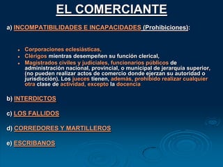 No se es comerciante por ser socio de una sociedad, ya que la personalidad de ésta es distinta. Las sociedades son comerciales o civiles, pero no comerciantesCAPACIDADREGLA: Es capaz quien tiene libre 	administración de bienes (art. 9)Mayoría de edad: 21 años (existe proyecto para bajar a 18 años)Mayor de 18 y menor de 21 años: Es capaz si está 		emancipado o autorizado (art. 10)Mujer: ver Arts. 13 a 21 C. Com. (Implícitamente derogados)Ver nota arts. 55 y 57 CC