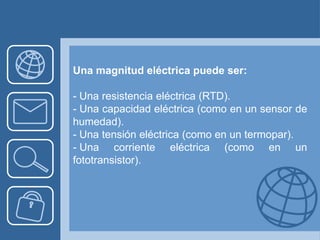 Una magnitud eléctrica puede ser:

- Una resistencia eléctrica (RTD).
- Una capacidad eléctrica (como en un sensor de
humedad).
- Una tensión eléctrica (como en un termopar).
- Una corriente eléctrica (como en un
fototransistor).
 