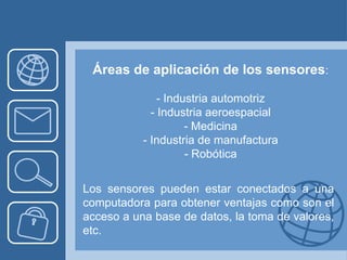 Áreas de aplicación de los sensores:

               - Industria automotriz
             - Industria aeroespacial
                     - Medicina
           - Industria de manufactura
                     - Robótica


Los sensores pueden estar conectados a una
computadora para obtener ventajas como son el
acceso a una base de datos, la toma de valores,
etc.
 