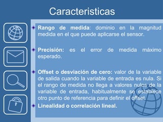Caracteristicas
Rango de medida: dominio en la magnitud
medida en el que puede aplicarse el sensor.

Precisión:   es   el   error   de   medida   máximo
esperado.

Offset o desviación de cero: valor de la variable
de salida cuando la variable de entrada es nula. Si
el rango de medida no llega a valores nulos de la
variable de entrada, habitualmente se establece
otro punto de referencia para definir el offset.
Linealidad o correlación lineal.
 