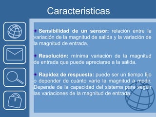 Caracteristicas
   Sensibilidad de un sensor: relación entre la
variación de la magnitud de salida y la variación de
la magnitud de entrada.

  Resolución: mínima variación de la magnitud
de entrada que puede apreciarse a la salida.

  Rapidez de respuesta: puede ser un tiempo fijo
o depender de cuánto varíe la magnitud a medir.
Depende de la capacidad del sistema para seguir
las variaciones de la magnitud de entrada.
 