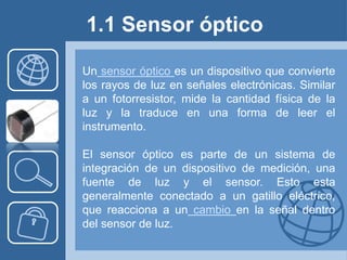 1.1 Sensor óptico

Un sensor óptico es un dispositivo que convierte
los rayos de luz en señales electrónicas. Similar
a un fotorresistor, mide la cantidad física de la
luz y la traduce en una forma de leer el
instrumento.

El sensor óptico es parte de un sistema de
integración de un dispositivo de medición, una
fuente de luz y el sensor. Esto esta
generalmente conectado a un gatillo eléctrico,
que reacciona a un cambio en la señal dentro
del sensor de luz.
 