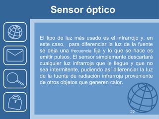 Sensor óptico

El tipo de luz más usado es el infrarrojo y, en
este caso, para diferenciar la luz de la fuente
se deja una frecuencia fija y lo que se hace es
emitir pulsos. El sensor simplemente descartará
cualquier luz infrarroja que le llegue y que no
sea intermitente, pudiendo así diferenciar la luz
de la fuente de radiación infrarroja proveniente
de otros objetos que generen calor.




                                       22
 