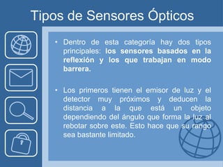 Tipos de Sensores Ópticos
   • Dentro de esta categoría hay dos tipos
     principales: los sensores basados en la
     reflexión y los que trabajan en modo
     barrera.

   • Los primeros tienen el emisor de luz y el
     detector muy próximos y deducen la
     distancia a la que está un objeto
     dependiendo del ángulo que forma la luz al
     rebotar sobre este. Esto hace que su rango
     sea bastante limitado.
 