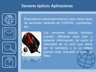 Sensores ópticos: Aplicaciones


 Dispositivos electrodomésticos usan estos tipos
 de sensores: lectores de CD/DVD, copiadoras,
 etc.
              Los sensores ópticos también
              pueden utilizarse para leer y
              detectar información, tal como al
              velocidad de un auto que viene
              por la carretera y si un billete
              grande está marcado o bien, es
              falso.
 