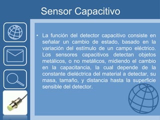Sensor Capacitivo

• La función del detector capacitivo consiste en
  señalar un cambio de estado, basado en la
  variación del estímulo de un campo eléctrico.
  Los sensores capacitivos detectan objetos
  metálicos, o no metálicos, midiendo el cambio
  en la capacitancia, la cual depende de la
  constante dieléctrica del material a detectar, su
  masa, tamaño, y distancia hasta la superficie
  sensible del detector.
 