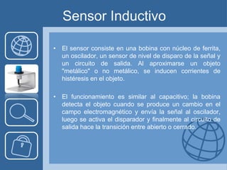 Sensor Inductivo

• El sensor consiste en una bobina con núcleo de ferrita,
  un oscilador, un sensor de nivel de disparo de la señal y
  un circuito de salida. Al aproximarse un objeto
  "metálico" o no metálico, se inducen corrientes de
  histéresis en el objeto.

• El funcionamiento es similar al capacitivo; la bobina
  detecta el objeto cuando se produce un cambio en el
  campo electromagnético y envía la señal al oscilador,
  luego se activa el disparador y finalmente al circuito de
  salida hace la transición entre abierto o cerrado.
 