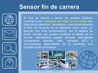 Sensor fin de carrera
• El final de carrera o sensor de contacto (también
  conocido como "interruptor de límite") o limit swicht, son
  dispositivos eléctricos, neumáticos o mecánicos situados
  al final del recorrido de un elemento móvil, como por
  ejemplo una cinta transportadora, con el objetivo de
  enviar señales que puedan modificar el estado de un
  circuito. Internamente pueden contener interruptores
  normalmente abiertos (NA), cerrados (NC) o
  conmutadores dependiendo de la operación que
  cumplan al ser accionados.
 