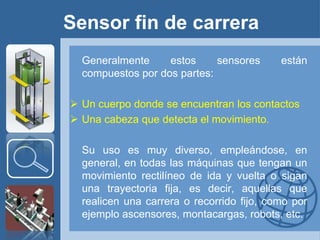 Sensor fin de carrera
  Generalmente     estos     sensores      están
  compuestos por dos partes:

 Un cuerpo donde se encuentran los contactos
 Una cabeza que detecta el movimiento.

  Su uso es muy diverso, empleándose, en
  general, en todas las máquinas que tengan un
  movimiento rectilíneo de ida y vuelta o sigan
  una trayectoria fija, es decir, aquellas que
  realicen una carrera o recorrido fijo, como por
  ejemplo ascensores, montacargas, robots, etc.
 
