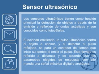 Sensor ultrasónico
Los sensores ultrasónicos tienen como función
principal la detección de objetos a través de la
emisión y reflexión de ondas acústicas y son
conocidos como fotocélulas.

Funcionan emitiendo un pulso ultrasónico contra
el objeto a censar, y al detectar el pulso
reflejado, se para un contador de tiempo que
inicio su conteo al emitir el pulso. Este tiempo es
referido a distancia y de acuerdo con los
parametros elegidos de respuesta con ello
manda una señal eléctrica digital o analógica.
 