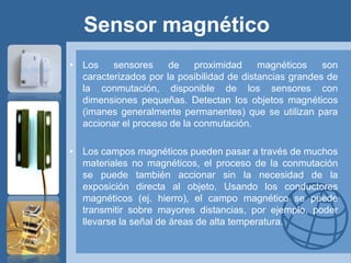 Sensor magnético
• Los    sensores     de    proximidad     magnéticos    son
  caracterizados por la posibilidad de distancias grandes de
  la conmutación, disponible de los sensores con
  dimensiones pequeñas. Detectan los objetos magnéticos
  (imanes generalmente permanentes) que se utilizan para
  accionar el proceso de la conmutación.

• Los campos magnéticos pueden pasar a través de muchos
  materiales no magnéticos, el proceso de la conmutación
  se puede también accionar sin la necesidad de la
  exposición directa al objeto. Usando los conductores
  magnéticos (ej. hierro), el campo magnético se puede
  transmitir sobre mayores distancias, por ejemplo, poder
  llevarse la señal de áreas de alta temperatura.
 