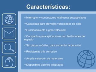 Características:
Interruptor y conductores totalmente encapsulados

Capacidad para elevadas velocidades de ciclo

Funcionamiento a gran velocidad

Compactos para aplicaciones con limitaciones de
espacio

Sin piezas móviles, para aumentar la duración

Resistentes a la corrosión

Amplia selección de materiales

Disponibles diseños adaptados
 