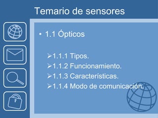 Temario de sensores

• 1.1 Ópticos

  1.1.1 Tipos.
  1.1.2 Funcionamiento.
  1.1.3 Características.
  1.1.4 Modo de comunicación.
 