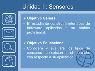 Unidad I : Sensores
 Objetivo General
• El estudiante construirá interfaces de
  hardware aplicadas a su ámbito
  profesional.

 Objetivo Educacional
• Conocerá y evaluará los tipos de
  sensores que existen en el mercado,
  con respecto a su aplicación.
 