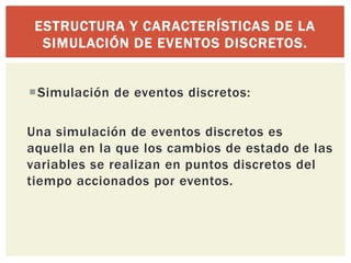 ESTRUCTURA Y CARACTERÍSTICAS DE LA
  SIMULACIÓN DE EVENTOS DISCRETOS.


Simulación de eventos discretos:

Una simulación de eventos discretos es
aquella en la que los cambios de estado de las
variables se realizan en puntos discretos del
tiempo accionados por eventos.
 