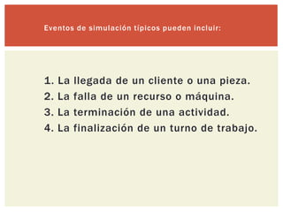 Eventos de simulación típicos pueden incluir:




1.   La   llegada de un cliente o una pieza.
2.   La   falla de un recurso o máquina.
3.   La   terminación de una actividad.
4.   La   finalización de un turno de trabajo.
 