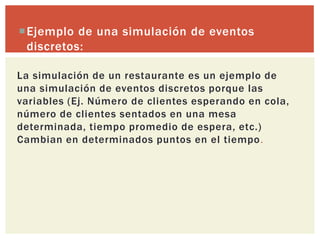Ejemplo de una simulación de eventos
 discretos:

La simulación de un restaurante es un ejemplo de
una simulación de eventos discretos porque las
variables (Ej. Número de clientes esperando en cola,
número de clientes sentados en una mesa
determinada, tiempo promedio de espera, etc.)
Cambian en determinados puntos en el tiempo .
 