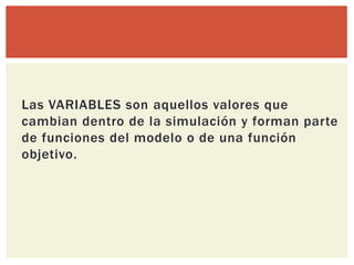 Las VARIABLES son aquellos valores que
cambian dentro de la simulación y forman parte
de funciones del modelo o de una función
objetivo.
 