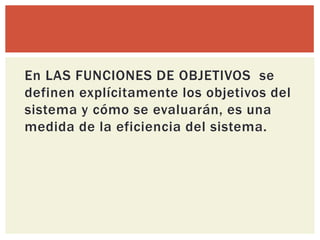 En LAS FUNCIONES DE OBJETIVOS se
definen explícitamente los objetivos del
sistema y cómo se evaluarán, es una
medida de la eficiencia del sistema.
 