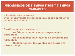 MECANISMOS DE TIEMPOS FIJOS Y TIEMPOS
             VARIABLES
 Definición y tipo de eventos
Evento: ocurrencia instantánea que puede cambiar el
estado del sistema.


Clasificación de los eventos:
        A) Primario: aquél que se programa por
adelantado.
        B) Secundario: aquél que no se programa por
adelantado.
        C) Simultáneos: los eventos que ocurren al
mismo tiempo.
 