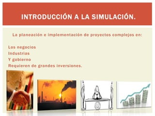 INTRODUCCIÓN A LA SIMULACIÓN.

 La planeación e implementación de proyectos complejos en:

Los negocios
Industrias
Y gobierno
Requieren de grandes inversiones.
 