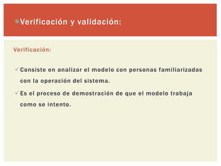 Verificación y validación:


Verificación:


 Consiste en analizar el modelo con personas familiarizadas
  con la operación del sistema.

 Es el proceso de demostración de que el modelo trabaja
  como se intento.
 
