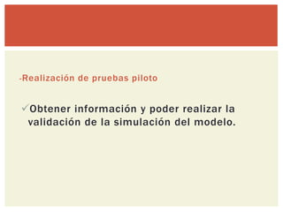- Realización de pruebas piloto


Obtener información y poder realizar la
 validación de la simulación del modelo.
 