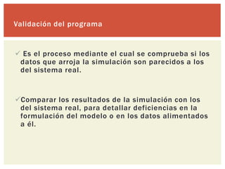Validación del programa


 Es el proceso mediante el cual se comprueba si los
 datos que arroja la simulación son parecidos a los
 del sistema real.


Comparar los resultados de la simulación con los
 del sistema real, para detallar deficiencias en la
 formulación del modelo o en los datos alimentados
 a él.
 