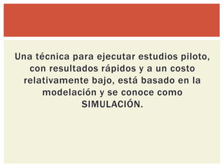 Una técnica para ejecutar estudios piloto,
  con resultados rápidos y a un costo
 relativamente bajo, está basado en la
     modelación y se conoce como
              SIMULACIÓN.
 